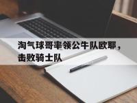 开云体育官网-包含淘气球哥率领公牛队欧耶，击败骑士队的词条